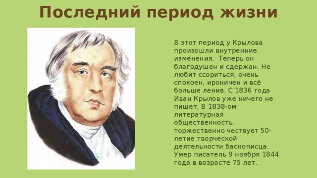 Последний период жизни В этот период у Крылова произошли внутренние изменения. Теперь он благодушен и сдержан. Не любит ссориться, очень спокоен, ироничен и всё больше ленив. С 1836 года Иван Крылов уже ничего не пишет. В 1838-ом литературная общественность торжественно чествует 50-летие творческой деятельности баснописца. Умер писатель 9 ноября 1844 года в возрасте 75 лет. 