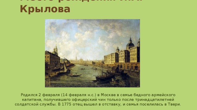 Место рождения И.А. Крылова Родился 2 февраля (14 февраля н.с.) в Москве в семье бедного армейского капитана, получившего офицерский чин только после тринадцатилетней солдатской службы. В 1775 отец вышел в отставку, и семья поселилась в Твери. 