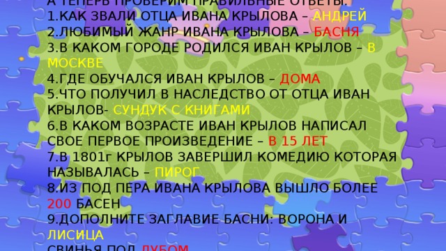 А ТЕПЕРЬ ПРОВЕРИМ ПРАВИЛЬНЫЕ ОТВЕТЫ:  1.КАК ЗВАЛИ ОТЦА ИВАНА КРЫЛОВА – АНДРЕЙ  2.ЛЮБИМЫЙ ЖАНР ИВАНА КРЫЛОВА – БАСНЯ  3.В КАКОМ ГОРОДЕ РОДИЛСЯ ИВАН КРЫЛОВ – В МОСКВЕ  4.ГДЕ ОБУЧАЛСЯ ИВАН КРЫЛОВ – ДОМА  5.ЧТО ПОЛУЧИЛ В НАСЛЕДСТВО ОТ ОТЦА ИВАН КРЫЛОВ- СУНДУК С КНИГАМИ  6.В КАКОМ ВОЗРАСТЕ ИВАН КРЫЛОВ НАПИСАЛ СВОЕ ПЕРВОЕ ПРОИЗВЕДЕНИЕ – В 15 ЛЕТ  7.В 1801г КРЫЛОВ ЗАВЕРШИЛ КОМЕДИЮ КОТОРАЯ НАЗЫВАЛАСЬ – ПИРОГ  8.ИЗ ПОД ПЕРА ИВАНА КРЫЛОВА ВЫШЛО БОЛЕЕ 200 БАСЕН  9.ДОПОЛНИТЕ ЗАГЛАВИЕ БАСНИ: ВОРОНА И ЛИСИЦА  СВИНЬЯ ПОД ДУБОМ 
