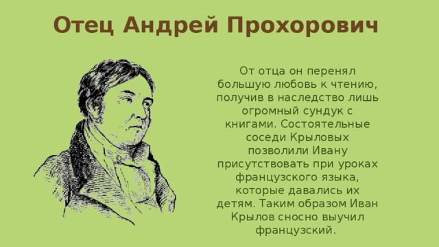 Отец Андрей Прохорович От отца он перенял большую любовь к чтению, получив в наследство лишь огромный сундук с книгами. Состоятельные соседи Крыловых позволили Ивану присутствовать при уроках французского языка, которые давались их детям. Таким образом Иван Крылов сносно выучил французский. 