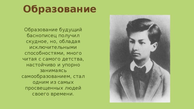 Образование Образование будущий баснописец получил скудное, но, обладая исключительными способностями, много читая с самого детства, настойчиво и упорно занимаясь самообразованием, стал одним из самых просвещенных людей своего времени. 
