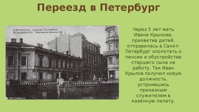 Переезд в Петербург Через 5 лет мать Ивана Крылова, прихватив детей, отправилась в Санкт-Петербург хлопотать о пенсии и обустройстве старшего сына на работу. Так Иван Крылов получил новую должность, устроившись приказным служителем в казённую палату. 