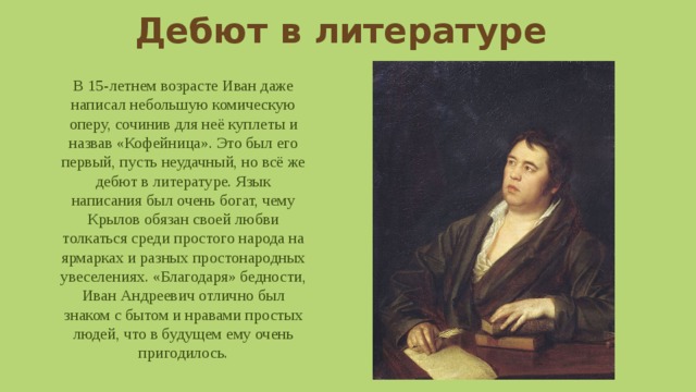 Дебют в литературе В 15-летнем возрасте Иван даже написал небольшую комическую оперу, сочинив для неё куплеты и назвав «Кофейница». Это был его первый, пусть неудачный, но всё же дебют в литературе. Язык написания был очень богат, чему Крылов обязан своей любви толкаться среди простого народа на ярмарках и разных простонародных увеселениях. «Благодаря» бедности, Иван Андреевич отлично был знаком с бытом и нравами простых людей, что в будущем ему очень пригодилось. 