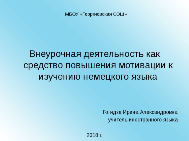 МБОУ «Георгиевская СОШ» Внеурочная деятельность как средство повышения мотивации к изучению немецкого языка Гогидзе Ирина Александровна учитель иностранного языка 2018 г. 
