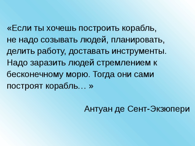 «Если ты хочешь построить корабль, не надо созывать людей, планировать, делить работу, доставать инструменты. Надо заразить людей стремлением к бесконечному морю. Тогда они сами построят корабль… » Антуан де Сент-Экзюпери 