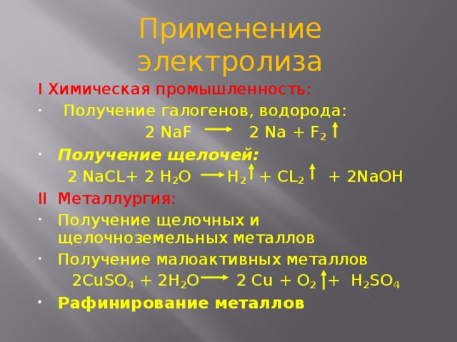 Применение электролиза I Химическая промышленность:  Получение галогенов, водорода: 2 NaF  2 Na  +  F 2 Получение щелочей: 2 NaCL+ 2  H 2 O  H 2  + CL 2  +  2NaOH II Металлургия: Получение щелочных и щелочноземельных металлов Получение малоактивных металлов 2CuSO 4 + 2H 2 O 2  Cu  +  O 2   +  H 2 SO 4 Рафинирование металлов  