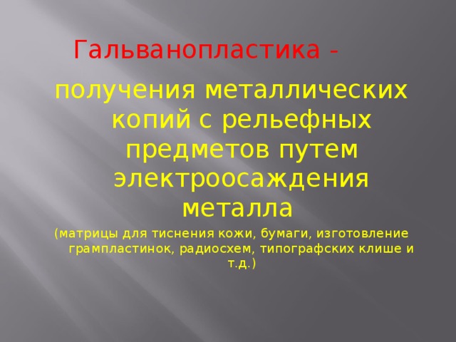Гальванопластика - получения металлических копий с рельефных предметов путем электроосаждения металла (матрицы для тиснения кожи, бумаги, изготовление грампластинок, радиосхем, типографских клише и т.д.) 