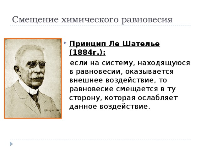 Смещение химического равновесия Принцип Ле Шателье (1884г.):  если на систему, находящуюся в равновесии, оказывается внешнее воздействие, то равновесие смещается в ту сторону, которая ослабляет данное воздействие. 