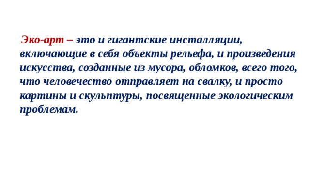 Эко-арт – это и гигантские инсталляции, включающие в себя объекты рельефа, и произведения искусства, созданные из мусора, обломков, всего того, что человечество отправляет на свалку, и просто картины и скульптуры, посвященные экологическим проблемам.   Оно сегодня наиболее актуально так как этот год посвящён