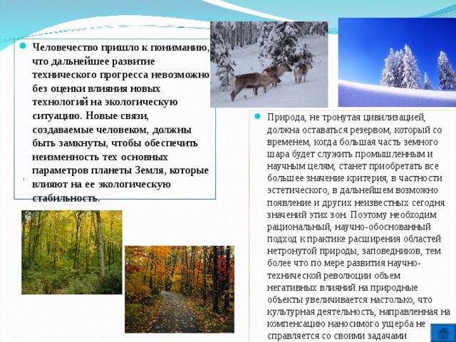 Человечество пришло к пониманию, что дальнейшее развитие технического прогресса невозможно без оценки влияния новых технологий на экологическую ситуацию. Новые связи, создаваемые человеком, должны быть замкнуты, чтобы обеспечить неизменность тех основных параметров планеты Земля, которые влияют на ее экологическую стабильность. Природа, не тронутая цивилизацией, должна оставаться резервом, который со временем, когда большая часть земного шара будет служить промышленным и научным целям, станет приобретать все большее значение критерия, в частности эстетического, в дальнейшем возможно появление и других неизвестных сегодня значений этих зон. Поэтому необходим рациональный, научно-обоснованный подход к практике расширения областей нетронутой природы, заповедников, тем более что по мере развития научно-технической революции объем негативных влияний на природные объекты увеличивается настолько, что культурная деятельность, направленная на компенсацию наносимого ущерба не справляется со своими задачами . 