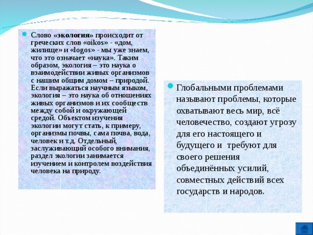 Слово «экология» происходит от греческих слов «oikos» - «дом, жилище» и «logos» - мы уже знаем, что это означает «наука». Таким образом, экология – это наука о взаимодействии живых организмов с нашим общим домом – природой. Если выражаться научным языком, экология – это наука об отношениях живых организмов и их сообществ между собой и окружающей средой. Объектом изучения экологии могут стать, к примеру, организмы почвы, сама почва, вода, человек и т.д. Отдельный, заслуживающий особого внимания, раздел экологии занимается изучением и контролем воздействия человека на природу. Глобальными проблемами называют проблемы, которые охватывают весь мир, всё человечество, создают угрозу для его настоящего и будущего и требуют для своего решения объединённых усилий, совместных действий всех государств и народов.  