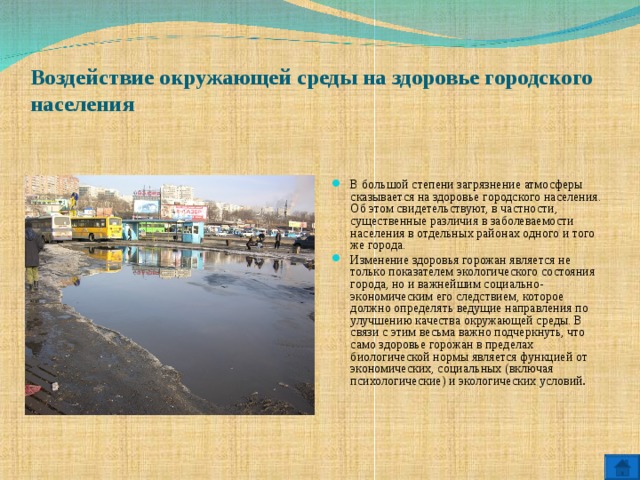 Воздействие окружающей среды на здоровье городского населения   В большой степени загрязнение атмосферы сказывается на здоровье городского населения. Об этом свидетельствуют, в частности, существенные различия в заболеваемости населения в отдельных районах одного и того же города. Изменение здоровья горожан является не только показателем экологического состояния города, но и важнейшим социально-экономическим его следствием, которое должно определять ведущие направления по улучшению качества окружающей среды. В связи с этим весьма важно подчеркнуть, что само здоровье горожан в пределах биологической нормы является функцией от экономических, социальных (включая психологические) и экологических условий .  