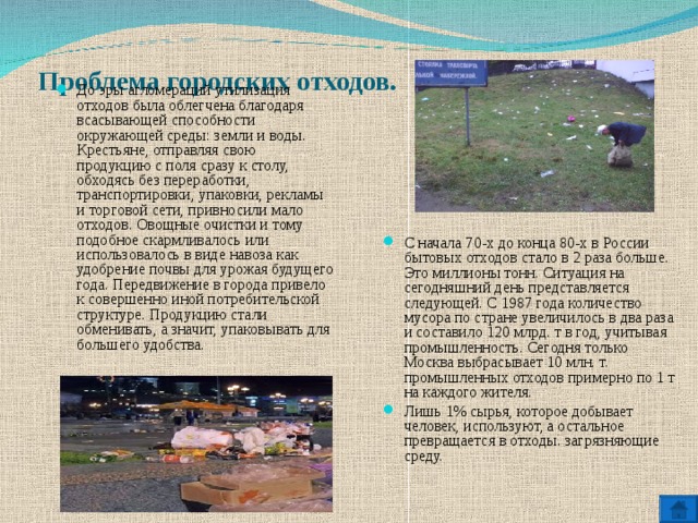  Проблема городских отходов.   До эры агломераций утилизация отходов была облегчена благодаря всасывающей способности окружающей среды: земли и воды. Крестьяне, отправляя свою продукцию с поля сразу к столу, обходясь без переработки, транспортировки, упаковки, рекламы и торговой сети, привносили мало отходов. Овощные очистки и тому подобное скармливалось или использовалось в виде навоза как удобрение почвы для урожая будущего года. Передвижение в города привело к совершенно иной потребительской структуре. Продукцию стали обменивать, а значит, упаковывать для большего удобства. С начала 70-х до конца 80-х в России бытовых отходов стало в 2 раза больше. Это миллионы тонн. Ситуация на сегодняшний день представляется следующей. С 1987 года количество мусора по стране увеличилось в два раза и составило 120 млрд. т в год, учитывая промышленность. Сегодня только Москва выбрасывает 10 млн. т. промышленных отходов примерно по 1 т на каждого жителя. Лишь 1% сырья, которое добывает человек, используют, а остальное превращается в отходы. загрязняющие среду.   
