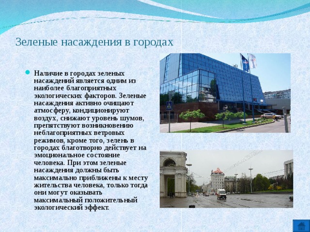 Зеленые насаждения в городах   Наличие в городах зеленых насаждений является одним из наиболее благоприятных экологических факторов. Зеленые насаждения активно очищают атмосферу, кондиционируют воздух, снижают уровень шумов, препятствуют возникновению неблагоприятных ветровых режимов, кроме того, зелень в городах благотворно действует на эмоциональное состояние человека. При этом зеленые насаждения должны быть максимально приближены к месту жительства человека, только тогда они могут оказывать максимальный положительный экологический эффект.  