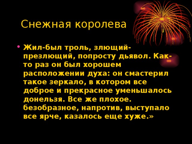 Снежная королева Жил-был троль, злющий- презлющий, попросту дьявол. Как-то раз он был хорошем расположении духа: он смастерил такое зеркало, в котором все доброе и прекрасное уменьшалось донельзя. Все же плохое. безобразное, напротив, выступало все ярче, казалось еще хуже.»  