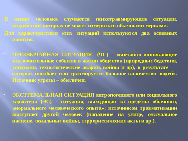 В жизни человека случаются психотравмирующие ситуации, воздействие которых не может измеряться обычными мерками. Для характеристики этих ситуаций используются два основных понятия:  ЧРЕЗВЫЧАЙНАЯ СИТУАЦИЯ (ЧС) – «внезапно возникающие исключительные события в жизни общества (природные бедствия, эпидемии, технологические аварии, войны и др), в результате которых погибает или травмируется большое количество людей». Источник угрозы – обезличен.  ЭКСТРЕМАЛЬНАЯ СИТУАЦИЯ антропогенного или социального характера (ЭС) - ситуация, выходящая за пределы обычного, «нормального человеческого опыта»; источником травматизации выступает другой человек (нападение на улице, сексуальное насилие, локальные войны, террористические акты и др.).  