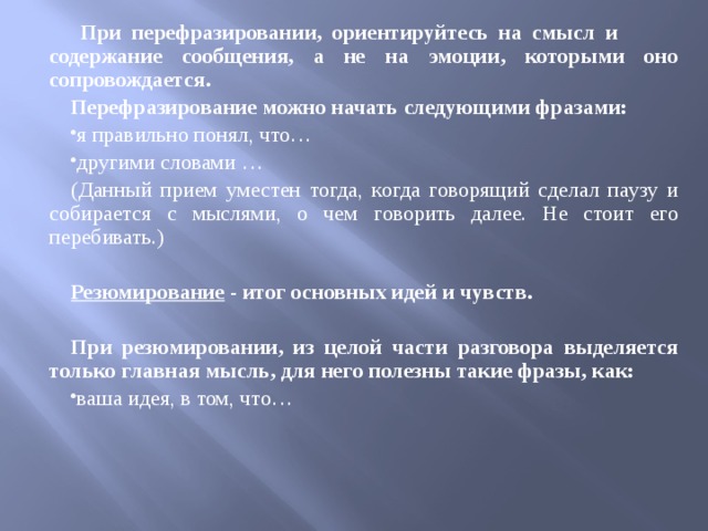  При перефразировании, ориентируйтесь на смысл и содержание сообщения, а не на эмоции, которыми оно сопровождается. Перефразирование можно начать следующими фразами: я правильно понял, что… другими словами … (Данный прием уместен тогда, когда говорящий сделал паузу и собирается с мыслями, о чем говорить далее. Не стоит его перебивать.)  Резюмирование - итог основных идей и чувств.  При резюмировании, из целой части разговора выделяется только главная мысль, для него полезны такие фразы, как: ваша идея, в том, что…   