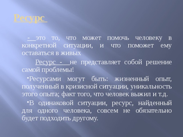  Ресурс - это то, что может помочь человеку в конкретной ситуации, и что поможет ему оставаться в живых  Ресурс - не представляет собой решение самой проблемы! Ресурсами могут быть: жизненный опыт, полученный в кризисной ситуации, уникальность этого опыта; факт того, что человек выжил и т.д. В одинаковой ситуации, ресурс, найденный для одного человека, совсем не обязательно будет подходить другому. 