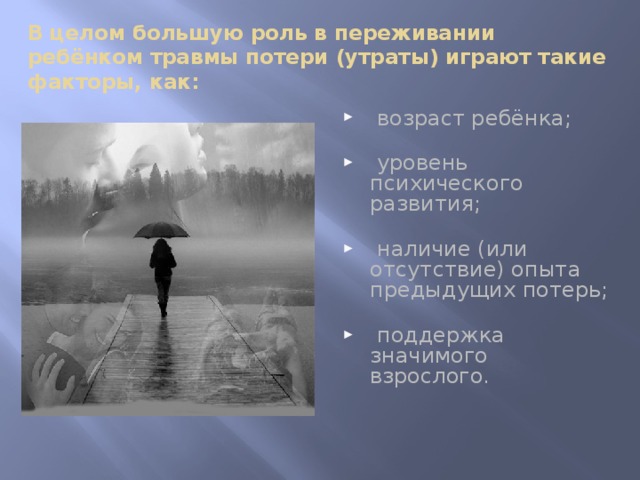 В целом большую роль в переживании ребёнком травмы потери (утраты) играют такие факторы, как:  возраст ребёнка;    уровень психического развития;    наличие (или отсутствие) опыта предыдущих потерь;    поддержка значимого взрослого.    