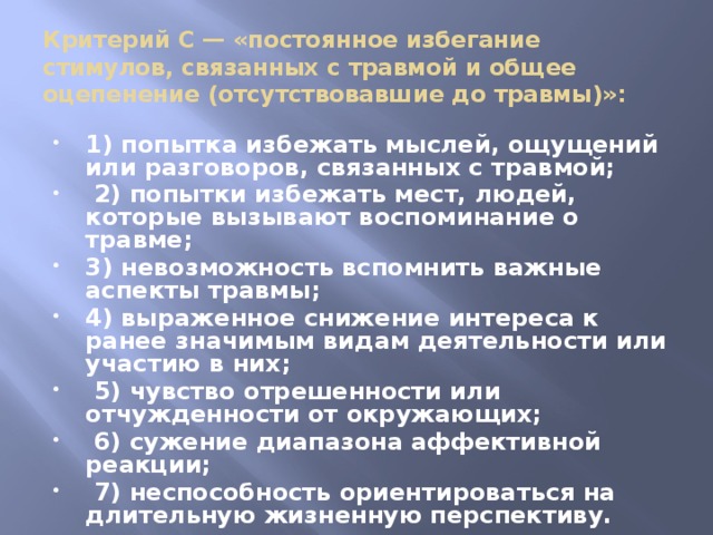 Критерий С — «постоянное избегание стимулов, связанных с травмой и общее оцепенение (отсутствовавшие до травмы)»: 1) попытка избежать мыслей, ощущений или разговоров, связанных с травмой;  2) попытки избежать мест, людей, которые вызывают воспоминание о травме; 3) невозможность вспомнить важные аспекты травмы; 4) выраженное снижение интереса к ранее значимым видам деятельности или участию в них;  5) чувство отрешенности или отчужденности от окружающих;  6) сужение диапазона аффективной реакции;  7) неспособность ориентироваться на длительную жизненную перспективу. 