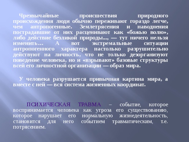  Чрезвычайные происшествия природного происхождения люди обычно переживают гораздо легче, чем антропогенные. Землетрясения и наводнения пострадавшие от них расценивают как «божью волю», либо действие безликой природы..., — тут ничего нельзя изменить… А вот экстремальные ситуации антропогенного характера настолько разрушительно действуют на личность, что не только дезорганизуют поведение человека, но и «взрывают» базовые структуры всей его личностной организации — образ мира.  У человека разрушается привычная картина мира, а вместе с ней — вся система жизненных координат.  ПСИХИЧЕСКАЯ ТРАВМА  – событие, которое воспринимается человека как угроза его существованию, которое нарушает его нормальную жизнедеятельность, становится для него событием травматическим, т.е. потрясением. 
