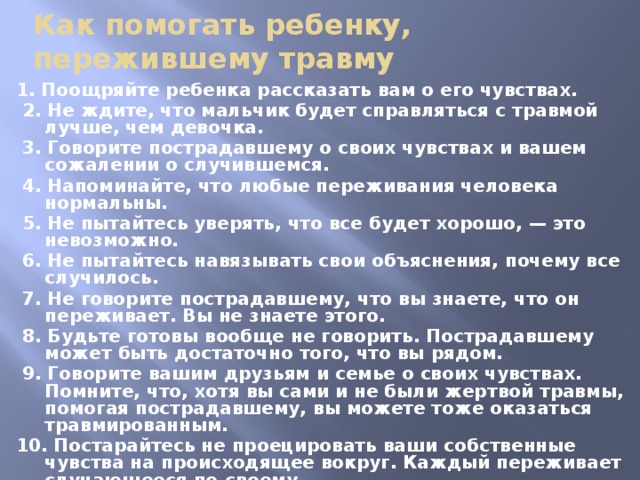 Как помогать ребенку, пережившему травму 1. Поощряйте ребенка рассказать вам о его чувствах.  2. Не ждите, что мальчик будет справляться с травмой лучше, чем девочка.  3. Говорите пострадавшему о своих чувствах и вашем сожалении о случившемся.  4. Напоминайте, что любые переживания человека нормальны.  5. Не пытайтесь уверять, что все будет хорошо, — это невозможно.  6. Не пытайтесь навязывать свои объяснения, почему все случилось.  7. Не говорите пострадавшему, что вы знаете, что он переживает. Вы не знаете этого.  8. Будьте готовы вообще не говорить. Пострадавшему может быть достаточно того, что вы рядом.  9. Говорите вашим друзьям и семье о своих чувствах. Помните, что, хотя вы сами и не были жертвой травмы, помогая пострадавшему, вы можете тоже оказаться травмированным. 10. Постарайтесь не проецировать ваши собственные чувства на происходящее вокруг. Каждый переживает случающееся по-своему. 11. Не бойтесь спрашивать, как ребенок справляется с травмой. Но не задавайте вопросов о деталях травмы. Если пострадавший говорит об этом, слушайте его. Самое хорошее — следовать за ним.  