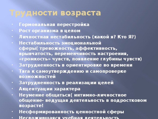 Трудности возраста Гормональная перестройка Рост организма в целом Личностная нестабильность (какой я? Кто Я?) Нестабильность эмоциональной сферы( тревожность, аффективность, врывчатость, переменчивость настроения, «громкость» чувств, появление глубины чувств) Затрудненность в ориентировке во времени Тяга к самоутверждению и самопроверке возможностей Затрудненность в реализации целей Акцентуации характера Неумение общаться( интимно-личностное общение- ведущая деятельность в подростковом возрасте! Несформированность ценностной сферы Несложившаяся учебная деятельность Ситуация сепарации от взрослого 