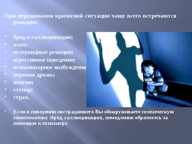  При переживании кризисной ситуации чаще всего встречаются реакции:  бред и галлюцинации; плач; истероидные реакции; агрессивное поведение; психомоторное возбуждение; нервная дрожь; апатия; ступор; страх.  Если в поведении пострадавшего Вы обнаруживаете психическую симптоматику (бред, галлюцинации), немедленно обратитесь за помощью к психиатру. 