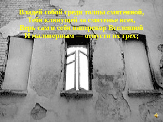 Владей собой среди толпы смятенной, Тебя клянущей за смятенье всех, Верь сам в себя наперекор Вселенной И маловерным — отпусти их грех; 