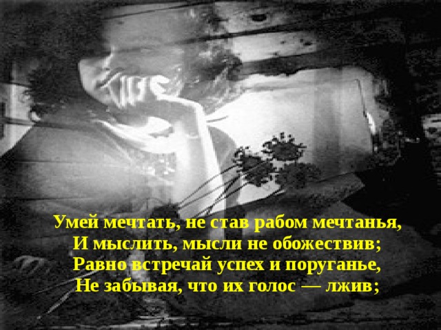 Умей мечтать, не став рабом мечтанья, И мыслить, мысли не обожествив; Равно встречай успех и поруганье, Не забывая, что их голос — лжив; 