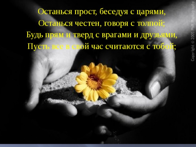 Останься прост, беседуя с царями, Останься честен, говоря с толпой; Будь прям и тверд с врагами и друзьями, Пусть все в свой час считаются с тобой; 