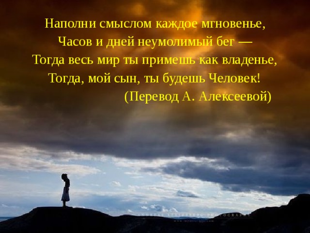 Наполни смыслом каждое мгновенье, Часов и дней неумолимый бег — Тогда весь мир ты примешь как владенье, Тогда, мой сын, ты будешь Человек!  (Перевод А. Алексеевой)  