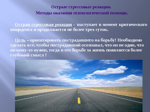 Острые стрессовые реакции. Методы оказания психологической помощи.  Острая стрессовая реакция - наступает в момент критического инцидента и продолжается не более трех суток.   Цель – ориентировать пострадавшего на борьбу!  Необходимо сделать все, чтобы пострадавший осознавал, что он не один, что он кому-то нужен, тогда в его борьбе за жизнь появляется более глубокий смысл ! 