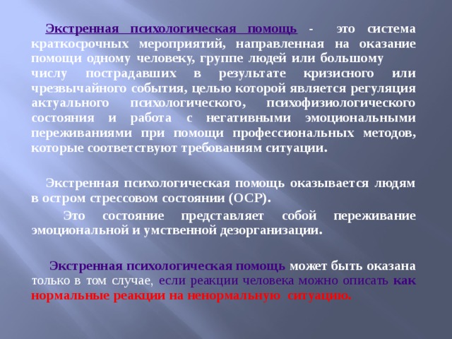 Экстренная психологическая помощь - это система краткосрочных мероприятий, направленная на оказание помощи одному человеку, группе людей или большому числу пострадавших в результате кризисного или чрезвычайного события, целью которой является регуляция актуального психологического, психофизиологического состояния и работа с негативными эмоциональными переживаниями при помощи профессиональных методов, которые соответствуют требованиям ситуации.  Экстренная психологическая помощь оказывается людям в остром стрессовом состоянии (ОСР).  Это состояние представляет собой переживание эмоциональной и умственной дезорганизации.   Экстренная психологическая помощь может быть оказана только в том случае, если реакции человека можно описать как нормальные реакции на ненормальную ситуацию.  