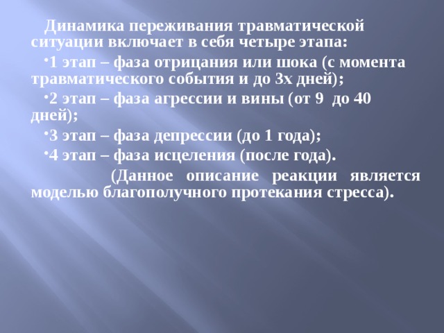 Динамика переживания травматической ситуации включает в себя четыре этапа: 1 этап – фаза отрицания или шока (с момента травматического события и до 3х дней); 2 этап – фаза агрессии и вины (от 9 до 40 дней); 3 этап – фаза депрессии (до 1 года); 4 этап – фаза исцеления (после года).  (Данное описание реакции является моделью благополучного протекания стресса).  