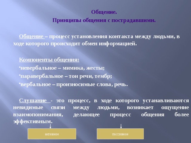 Общение. Принципы общения с пострадавшими.  Общение – процесс установления контакта между людьми, в ходе которого происходит обмен информацией.  Компоненты общения: невербальное – мимика, жесты; паравербальное – тон речи, тембр; вербальное – произносимые слова, речь.  Слушание - это процесс, в ходе которого устанавливаются невидимые связи между людьми, возникает ощущение взаимопонимания, делающее процесс общения более эффективным.  активное пассивное 