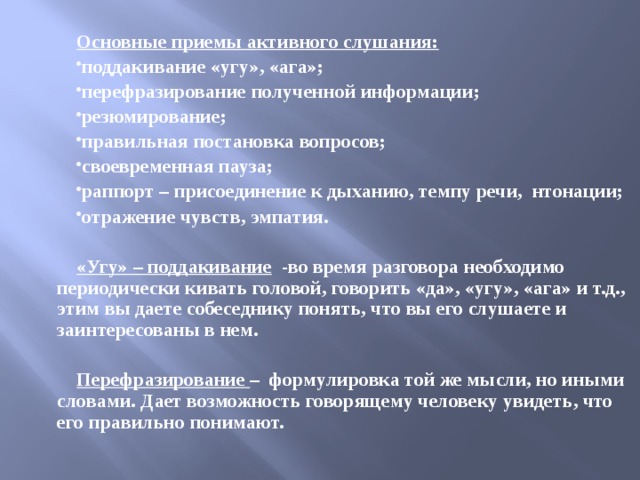  Основные приемы активного слушания: поддакивание «угу», «ага»; перефразирование полученной информации; резюмирование; правильная постановка вопросов; своевременная пауза; раппорт – присоединение к дыханию, темпу речи, нтонации; отражение чувств, эмпатия.  «Угу» – поддакивание -во время разговора необходимо периодически кивать головой, говорить «да», «угу», «ага» и т.д., этим вы даете собеседнику понять, что вы его слушаете и заинтересованы в нем.  Перефразирование – формулировка той же мысли, но иными словами. Дает возможность говорящему человеку увидеть, что его правильно понимают. 