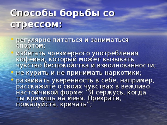 Способы борьбы со стрессом:   регулярно питаться и заниматься спортом; избегать чрезмерного употребления кофеина, который может вызывать чувство беспокойства и взволнованности; не курить и не принимать наркотики; развивать уверенность в себе, например, расскажите о своих чувствах в вежливо настойчивой форме: “Я сержусь, когда ты кричишь на меня. Прекрати, пожалуйста, кричать”;  