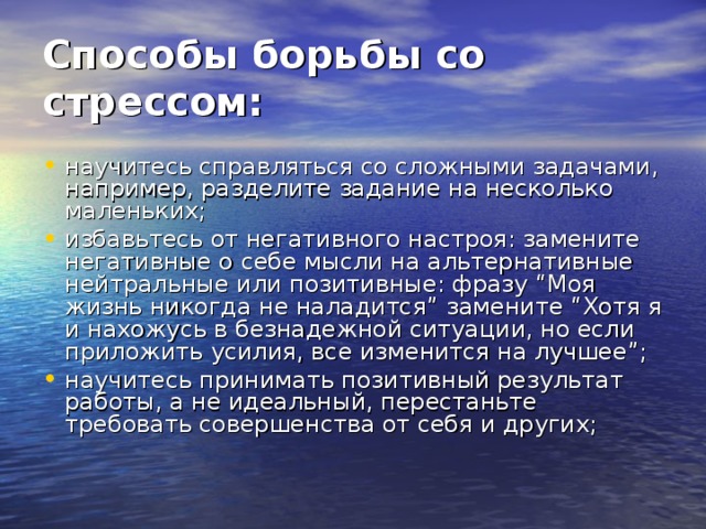Способы борьбы со стрессом:   научитесь справляться со сложными задачами, например, разделите задание на несколько маленьких; избавьтесь от негативного настроя: замените негативные о себе мысли на альтернативные нейтральные или позитивные: фразу “Моя жизнь никогда не наладится” замените “Хотя я и нахожусь в безнадежной ситуации, но если приложить усилия, все изменится на лучшее”; научитесь принимать позитивный результат работы, а не идеальный, перестаньте требовать совершенства от себя и других; 