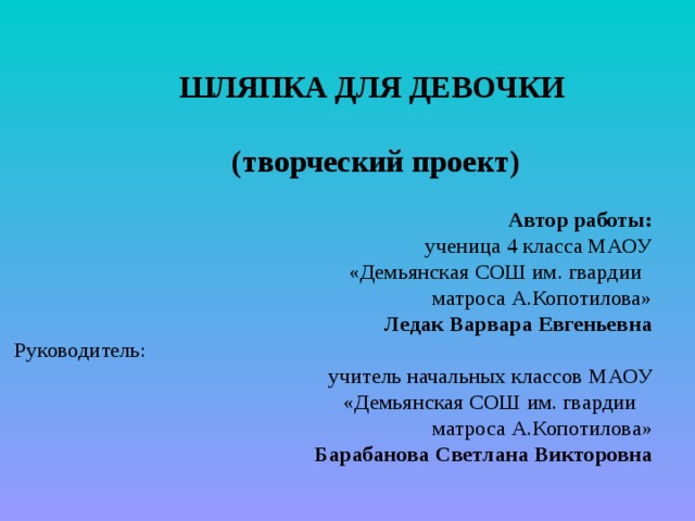 ШЛЯПКА ДЛЯ ДЕВОЧКИ     (творческий проект)   Автор работы:  ученица 4 класса МАОУ  «Демьянская СОШ им. гвардии  матроса А.Копотилова»  Ледак Варвара Евгеньевна  Руководитель: учитель начальных классов МАОУ  «Демьянская СОШ им. гвардии  матроса А.Копотилова»  Барабанова Светлана Викторовна   