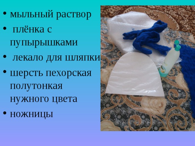 мыльный раствор  плёнка с пупырышками  лекало для шляпки шерсть пехорская полутонкая нужного цвета ножницы 