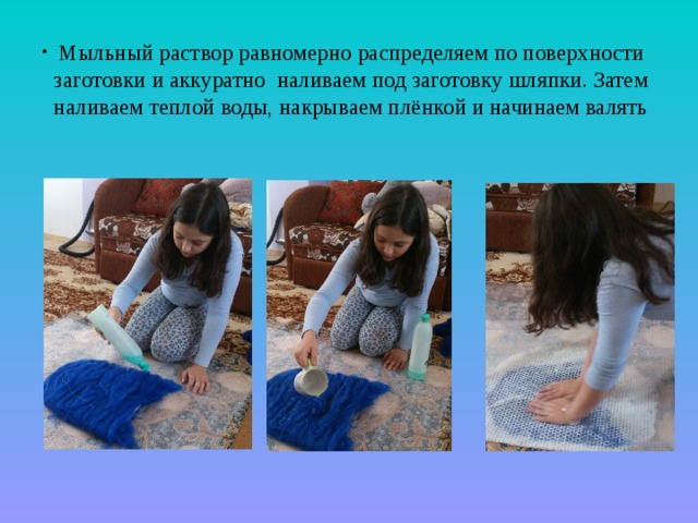  Мыльный раствор равномерно распределяем по поверхности заготовки и аккуратно наливаем под заготовку шляпки. Затем наливаем теплой воды, накрываем плёнкой и начинаем валять 