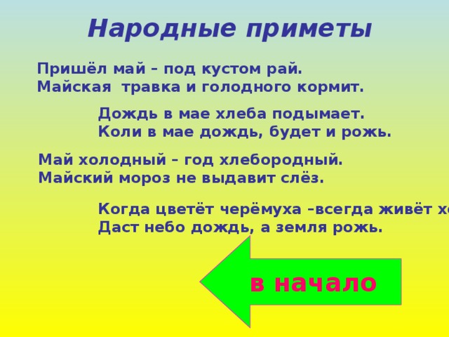 Народные приметы Пришёл май – под кустом рай. Майская травка и голодного кормит. Дождь в мае хлеба подымает. Коли в мае дождь, будет и рожь. Май холодный – год хлебородный. Майский мороз не выдавит слёз. Когда цветёт черёмуха –всегда живёт холод. Даст небо дождь, а земля рожь. в начало 