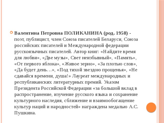 Валентина Петровна ПОЛИКАНИНА (род. 1958)  - поэт, публицист, член Cоюза писателей Беларуси, Союза российских писателей и Международной федерации русскоязычных писателей. Автор книг: «Найдите время для любви», «Две музы», Свет неизбывный», «Память», «От первого яблока», «Живое зерно», «За плотью слов», «Да будет день…», «Под тихой звездою прощенья», «Не сдавайся времени, душа!» Лауреат международных и республиканских литературных премий. Указом Президента Российской Федерации «за большой вклад в распространение, изучение русского языка и сохранение культурного наследия, сближение и взаимообогащение культур наций и народностей» награждена медалью А.С. Пушкина.  