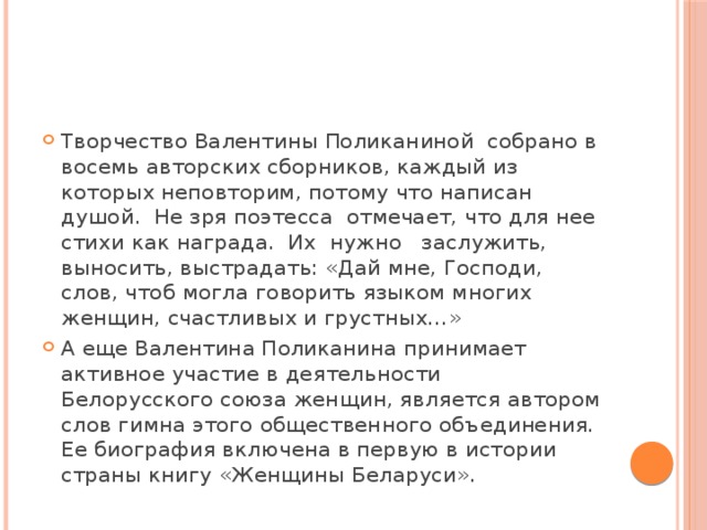 Творчество Валентины Поликаниной  собрано в восемь авторских сборников, каждый из которых неповторим, потому что написан душой.  Не зря поэтесса  отмечает, что для нее стихи как награда.  Их  нужно   заслужить, выносить, выстрадать: «Дай мне, Господи, слов, чтоб могла говорить языком многих женщин, счастливых и грустных…» А еще Валентина Поликанина принимает активное участие в деятельности  Белорусского союза женщин, является автором слов гимна этого общественного объединения. Ее биография включена в первую в истории страны книгу «Женщины Беларуси». 
