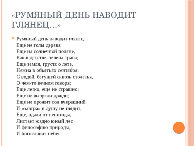 «Румяный день наводит глянец…» Румяный день наводит глянец…  Еще не голы дерева;  Еще на солнечной поляне,  Как в детстве, зелена трава;  Еще земля, грустя о лете,  Нежна в объятьях сентября,  С водой, бегущей сквозь столетья,  О чем-то вечном говоря;  Еще легко, еще не страшно;  Еще не вызрели дожди;  Еще не прожит сон вчерашний  И «завтра» в душу не глядит;  Еще, вдали от непогоды,  Листает жадно юный лес  И философию природы,  И богословие небес. 