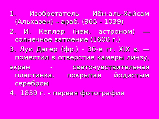 1. Изобретатель Ибн-аль-Хайсам (Альхазен) – араб. (965 - 1039) 2. И. Кеплер (нем. астроном) — солнечное затмение (1600 г.) 3. Луи Дагер (фр.) - 30-е гг. XIX в. — поместил в отверстие камеры линзу, экран - светочувствительная пластинка, покрытая йодистым серебром 4. 1839 г. – первая фотография 