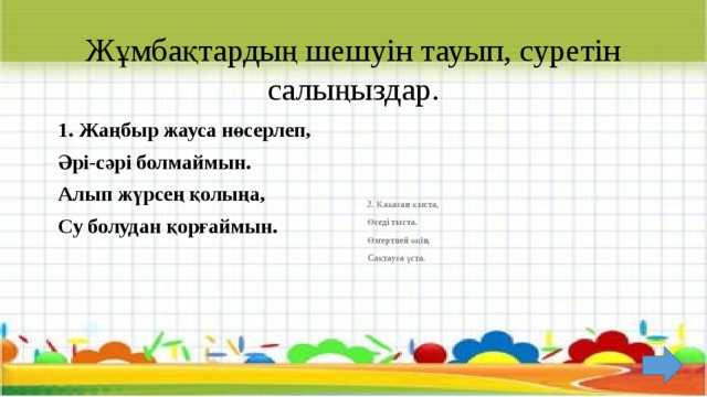 Жұмбақтардың шешуін тауып, суретін салыңыздар. 1. Жаңбыр жауса нөсерлеп, 2. Қақаған қыста, Әрі-сәрі болмаймын. Өседі тыста. Алып жүрсең қолыңа, Өзгертпей өңін, Су болудан қорғаймын. Сақтауға ұста.  
