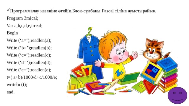 Программалау кезеңіне өтейік.Блок-сұлбаны Pascal тіліне ауыстырайық. Program 3mical; Var a,b,c,d,e,t:real; Begin Write (‘a=’);readlen(a); Write (‘b=’);readlen(b); Write (‘c=’);readlen(c); Write (‘d=’);readlen(d); Write (‘e=’);readlen(e); t=( a+b)/1000/d+c/1000/e; writeln (t); end. 