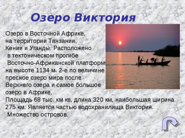Озеро Виктория Озеро в Восточной Африке, на территории Танзании, Кении и Уганды. Расположено  в тектоническом прогибе  Восточно-Африканской платформы, на высоте 1134 м. 2-е по величине пресное озеро мира после Верхнего озера и самое большое озеро в Африке. Площадь 68 тыс. км кв, длина 320 км, наибольшая ширина 275 км. Является частью водохранилища Виктория.  Множество островов. 